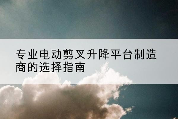 江海电动剪叉升降平台厂家-专业电动剪叉升降平台制造商的选择指南