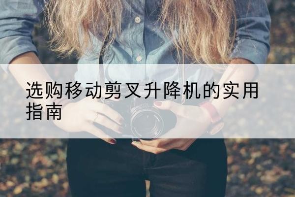 江海移动剪叉升降机怎么选-选购移动剪叉升降机的实用指南