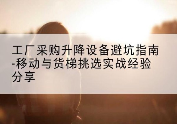 江海移动式升降机怎么选-工厂采购升降设备避坑指南-移动与货梯挑选实战经验分享