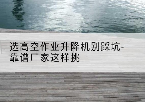 江海剪叉式升降机厂家-选高空作业升降机别踩坑-靠谱厂家这样挑