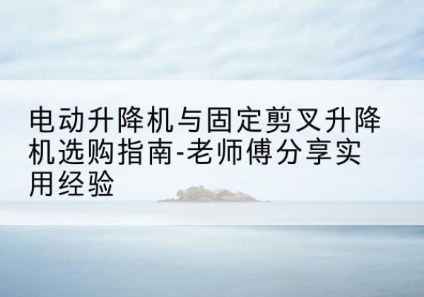 江海电动升降机怎么选-电动升降机与固定剪叉升降机选购指南-老师傅分享实用经验