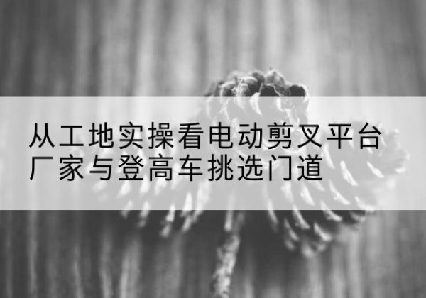 江海电动剪叉升降平台厂家-从工地实操看电动剪叉平台厂家与登高车挑选门道