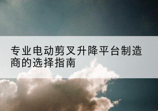 江海电动剪叉升降平台厂家-专业电动剪叉升降平台制造商的选择指南